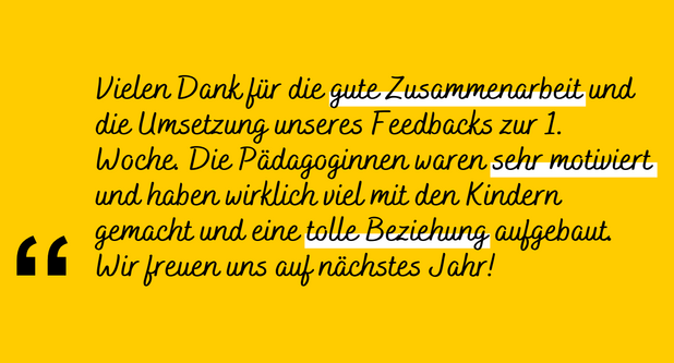 Zitat: "Vielen Dank für die gute Zusammenarbeit und die Umsetzung unseres Feedbacks zur ersten Woche. Die Pädagoginnen waren sehr motiviert und haben wirklich viel mit den Kindern gemacht und eine tolle Beziehung aufgebaut. Wir freuen uns auf nächstes Jahr!"