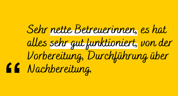 Zitat: "Sehr nette Betreuerinnen, es hat alles sehr gut funktioniert. Von der Vorbereitung über die Durchführung bis zur Nachbereitung."